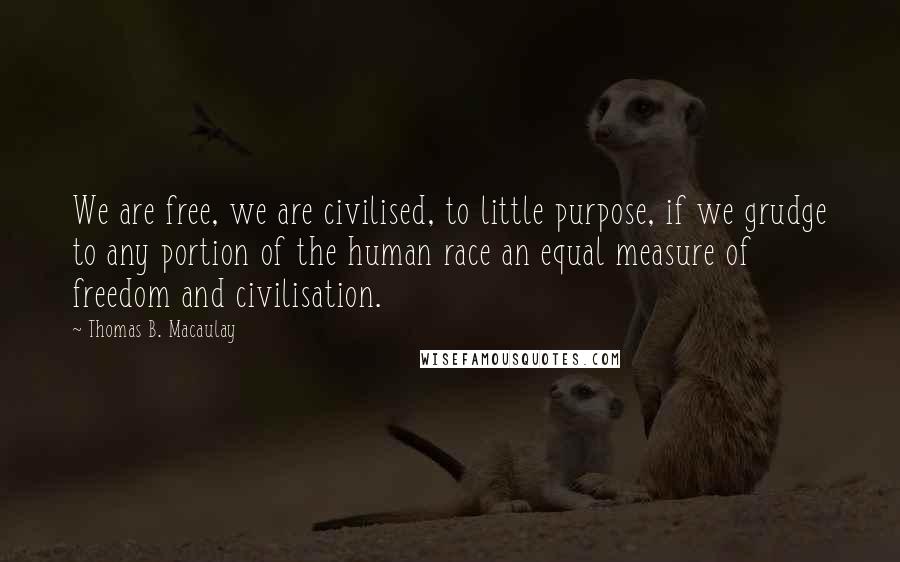 Thomas B. Macaulay Quotes: We are free, we are civilised, to little purpose, if we grudge to any portion of the human race an equal measure of freedom and civilisation.