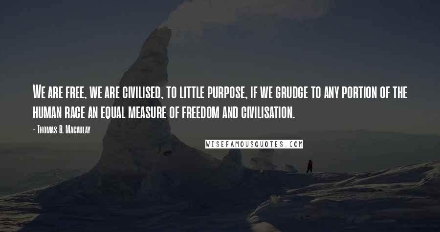 Thomas B. Macaulay Quotes: We are free, we are civilised, to little purpose, if we grudge to any portion of the human race an equal measure of freedom and civilisation.