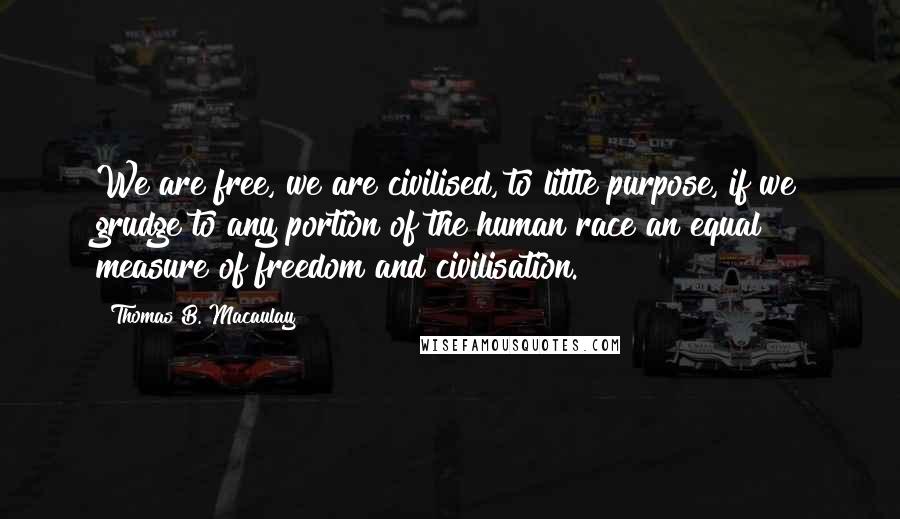 Thomas B. Macaulay Quotes: We are free, we are civilised, to little purpose, if we grudge to any portion of the human race an equal measure of freedom and civilisation.
