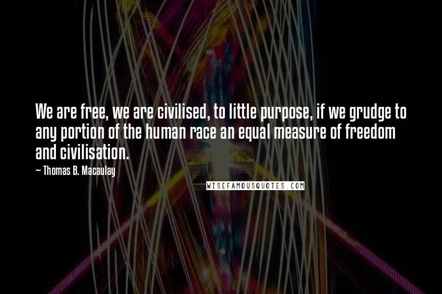 Thomas B. Macaulay Quotes: We are free, we are civilised, to little purpose, if we grudge to any portion of the human race an equal measure of freedom and civilisation.
