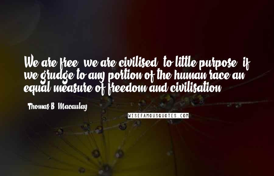 Thomas B. Macaulay Quotes: We are free, we are civilised, to little purpose, if we grudge to any portion of the human race an equal measure of freedom and civilisation.