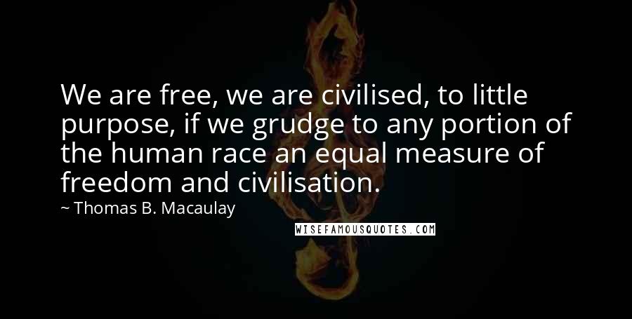 Thomas B. Macaulay Quotes: We are free, we are civilised, to little purpose, if we grudge to any portion of the human race an equal measure of freedom and civilisation.