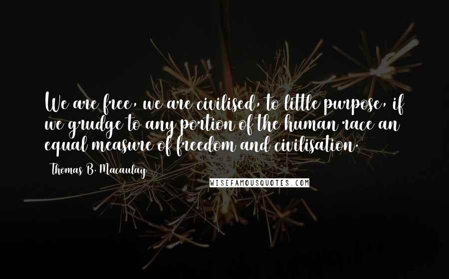 Thomas B. Macaulay Quotes: We are free, we are civilised, to little purpose, if we grudge to any portion of the human race an equal measure of freedom and civilisation.
