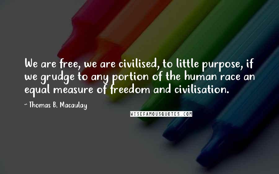 Thomas B. Macaulay Quotes: We are free, we are civilised, to little purpose, if we grudge to any portion of the human race an equal measure of freedom and civilisation.