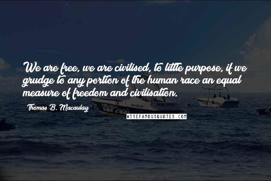 Thomas B. Macaulay Quotes: We are free, we are civilised, to little purpose, if we grudge to any portion of the human race an equal measure of freedom and civilisation.