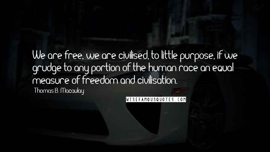 Thomas B. Macaulay Quotes: We are free, we are civilised, to little purpose, if we grudge to any portion of the human race an equal measure of freedom and civilisation.