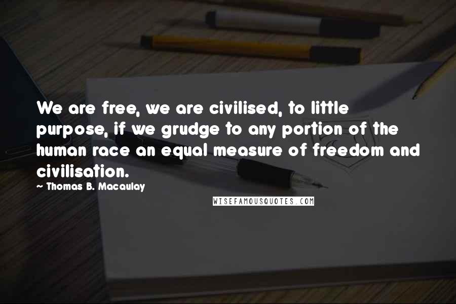 Thomas B. Macaulay Quotes: We are free, we are civilised, to little purpose, if we grudge to any portion of the human race an equal measure of freedom and civilisation.