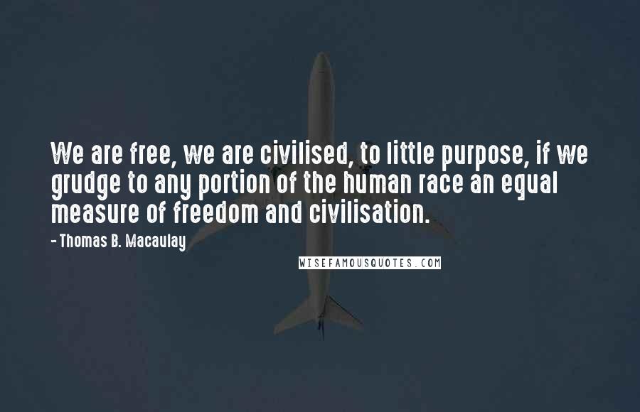 Thomas B. Macaulay Quotes: We are free, we are civilised, to little purpose, if we grudge to any portion of the human race an equal measure of freedom and civilisation.