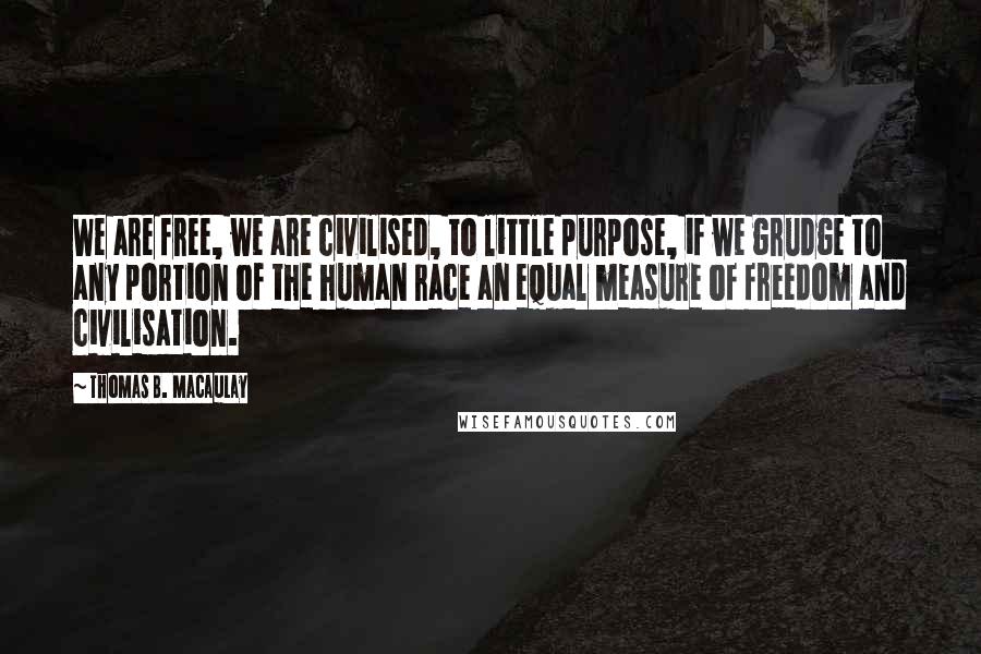 Thomas B. Macaulay Quotes: We are free, we are civilised, to little purpose, if we grudge to any portion of the human race an equal measure of freedom and civilisation.