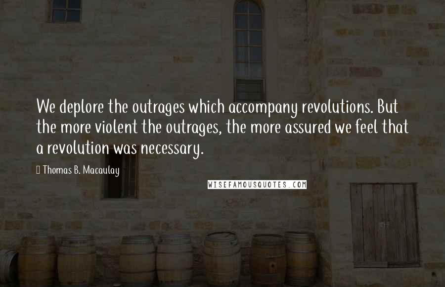Thomas B. Macaulay Quotes: We deplore the outrages which accompany revolutions. But the more violent the outrages, the more assured we feel that a revolution was necessary.