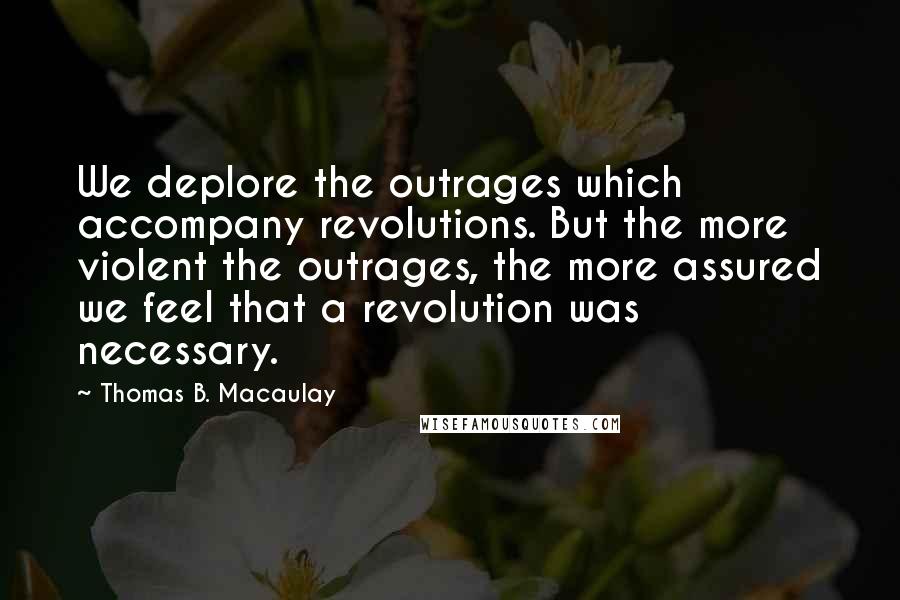 Thomas B. Macaulay Quotes: We deplore the outrages which accompany revolutions. But the more violent the outrages, the more assured we feel that a revolution was necessary.