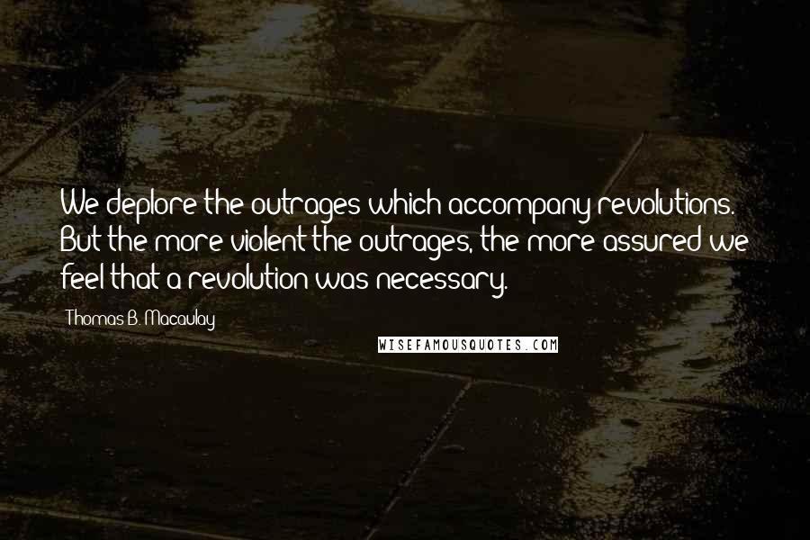 Thomas B. Macaulay Quotes: We deplore the outrages which accompany revolutions. But the more violent the outrages, the more assured we feel that a revolution was necessary.