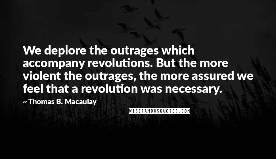 Thomas B. Macaulay Quotes: We deplore the outrages which accompany revolutions. But the more violent the outrages, the more assured we feel that a revolution was necessary.