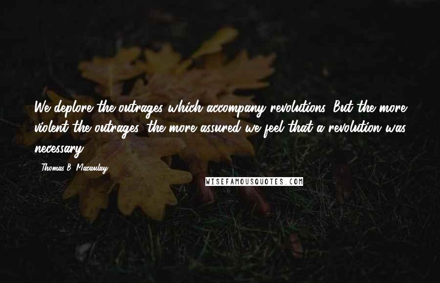 Thomas B. Macaulay Quotes: We deplore the outrages which accompany revolutions. But the more violent the outrages, the more assured we feel that a revolution was necessary.