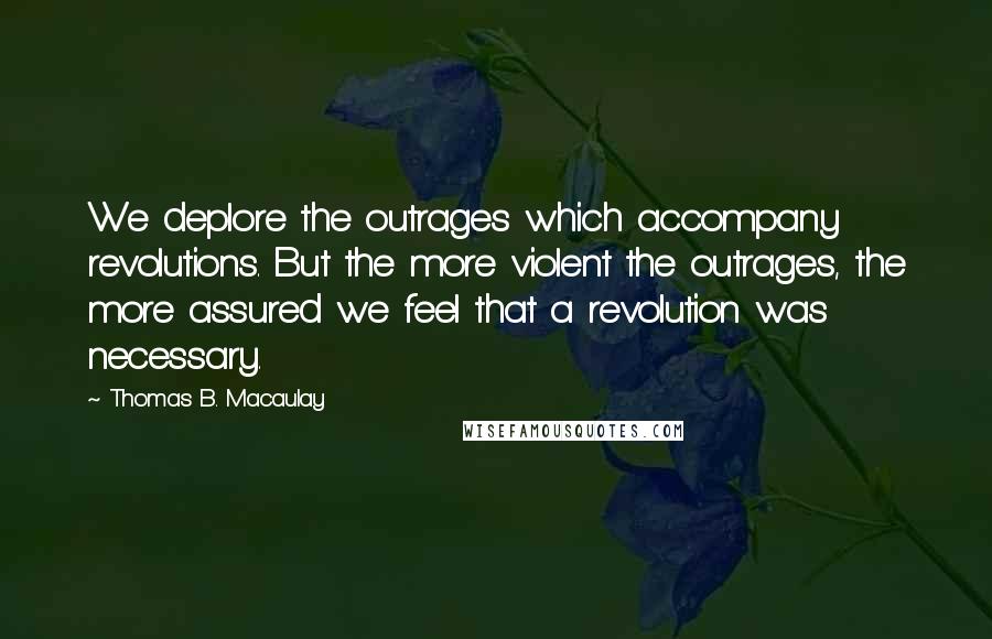 Thomas B. Macaulay Quotes: We deplore the outrages which accompany revolutions. But the more violent the outrages, the more assured we feel that a revolution was necessary.