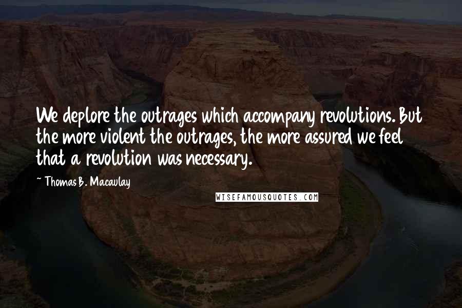 Thomas B. Macaulay Quotes: We deplore the outrages which accompany revolutions. But the more violent the outrages, the more assured we feel that a revolution was necessary.