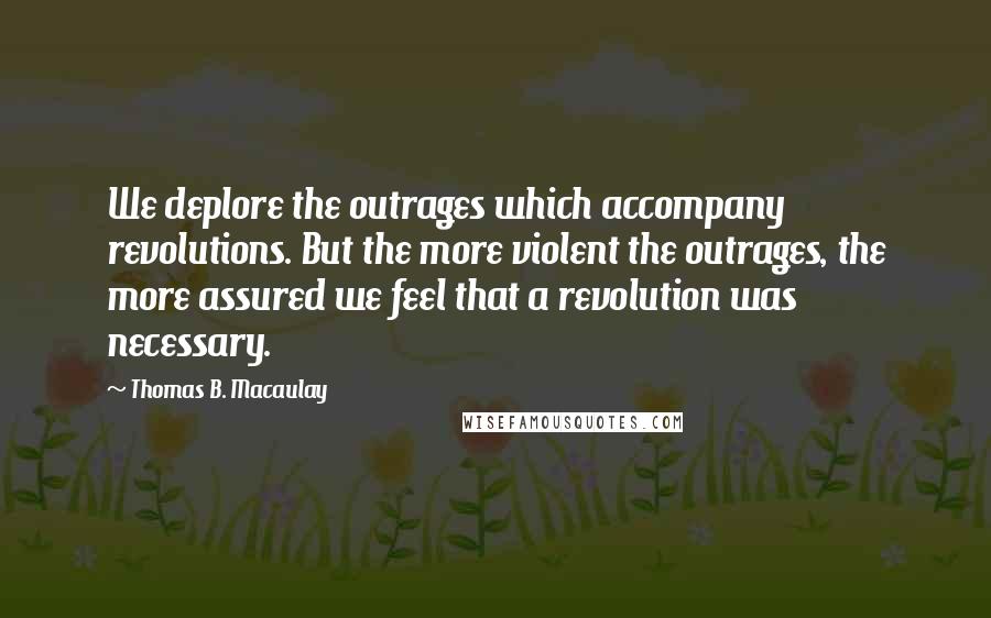Thomas B. Macaulay Quotes: We deplore the outrages which accompany revolutions. But the more violent the outrages, the more assured we feel that a revolution was necessary.