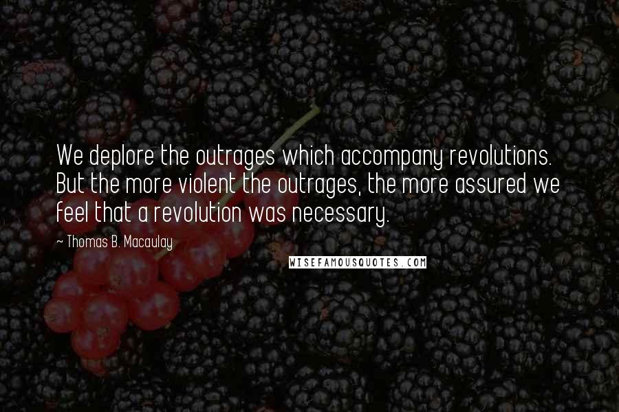Thomas B. Macaulay Quotes: We deplore the outrages which accompany revolutions. But the more violent the outrages, the more assured we feel that a revolution was necessary.