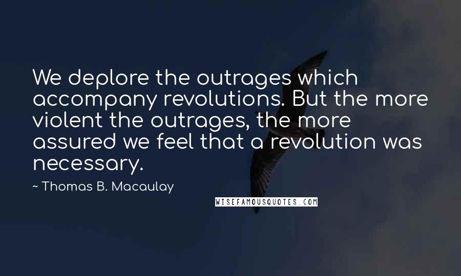 Thomas B. Macaulay Quotes: We deplore the outrages which accompany revolutions. But the more violent the outrages, the more assured we feel that a revolution was necessary.