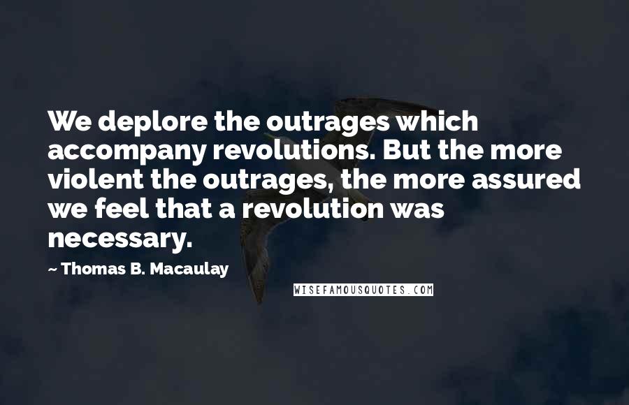 Thomas B. Macaulay Quotes: We deplore the outrages which accompany revolutions. But the more violent the outrages, the more assured we feel that a revolution was necessary.