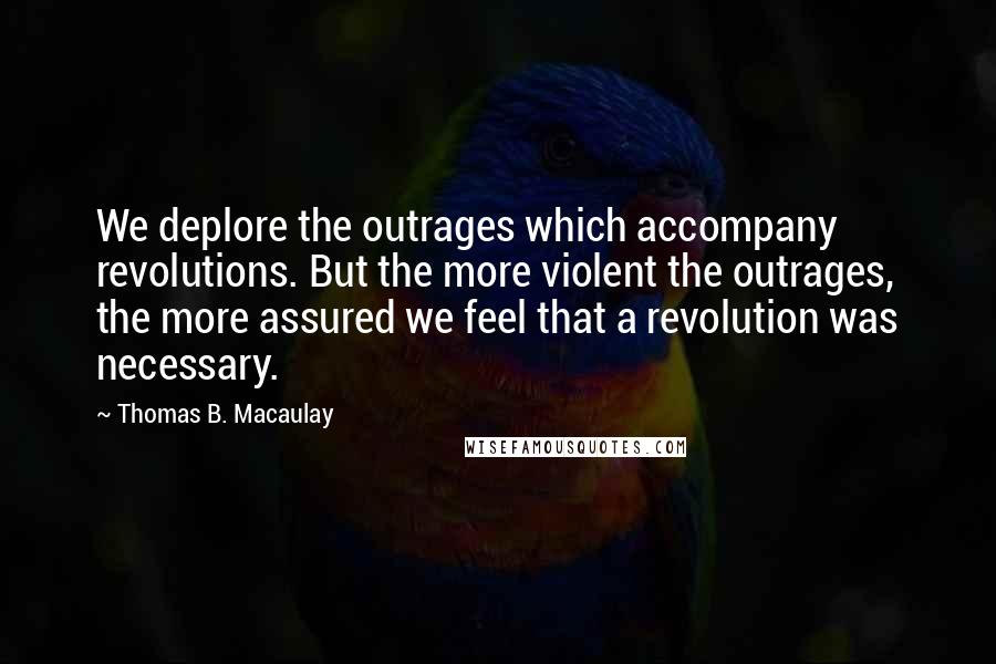Thomas B. Macaulay Quotes: We deplore the outrages which accompany revolutions. But the more violent the outrages, the more assured we feel that a revolution was necessary.