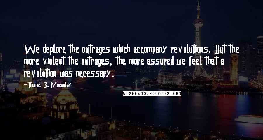 Thomas B. Macaulay Quotes: We deplore the outrages which accompany revolutions. But the more violent the outrages, the more assured we feel that a revolution was necessary.