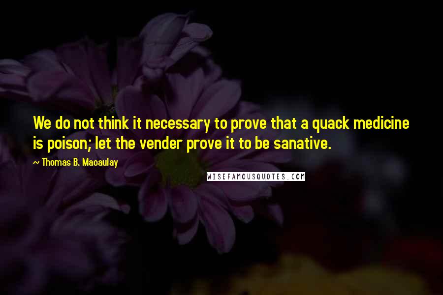 Thomas B. Macaulay Quotes: We do not think it necessary to prove that a quack medicine is poison; let the vender prove it to be sanative.