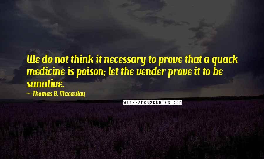 Thomas B. Macaulay Quotes: We do not think it necessary to prove that a quack medicine is poison; let the vender prove it to be sanative.