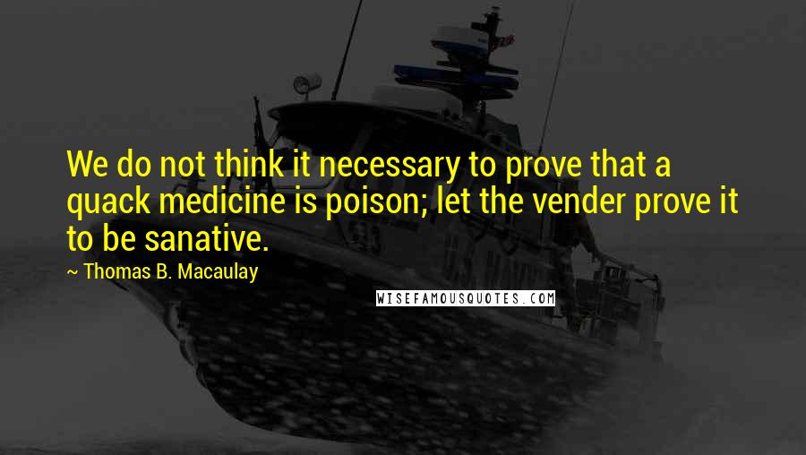 Thomas B. Macaulay Quotes: We do not think it necessary to prove that a quack medicine is poison; let the vender prove it to be sanative.