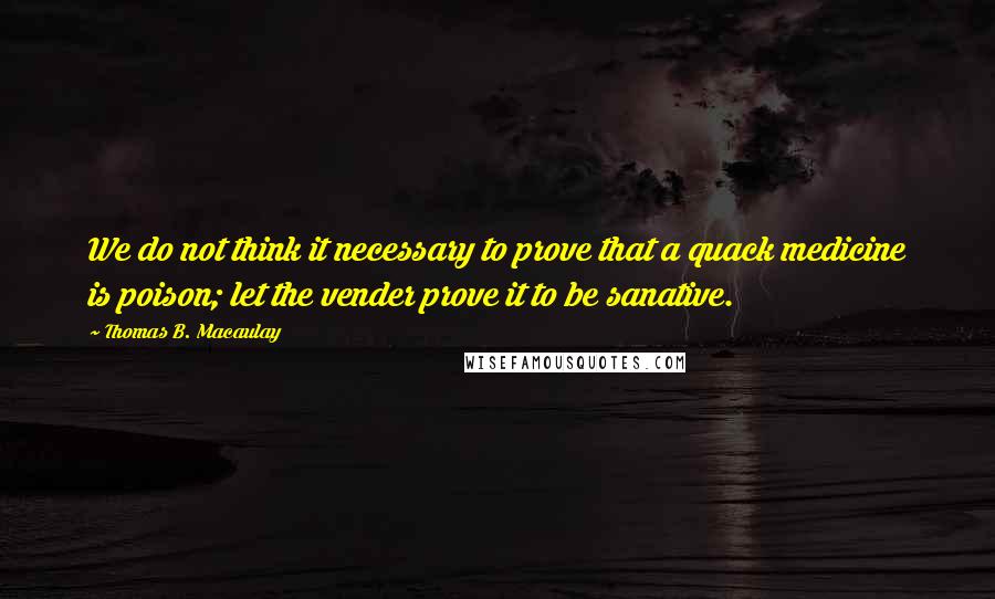 Thomas B. Macaulay Quotes: We do not think it necessary to prove that a quack medicine is poison; let the vender prove it to be sanative.