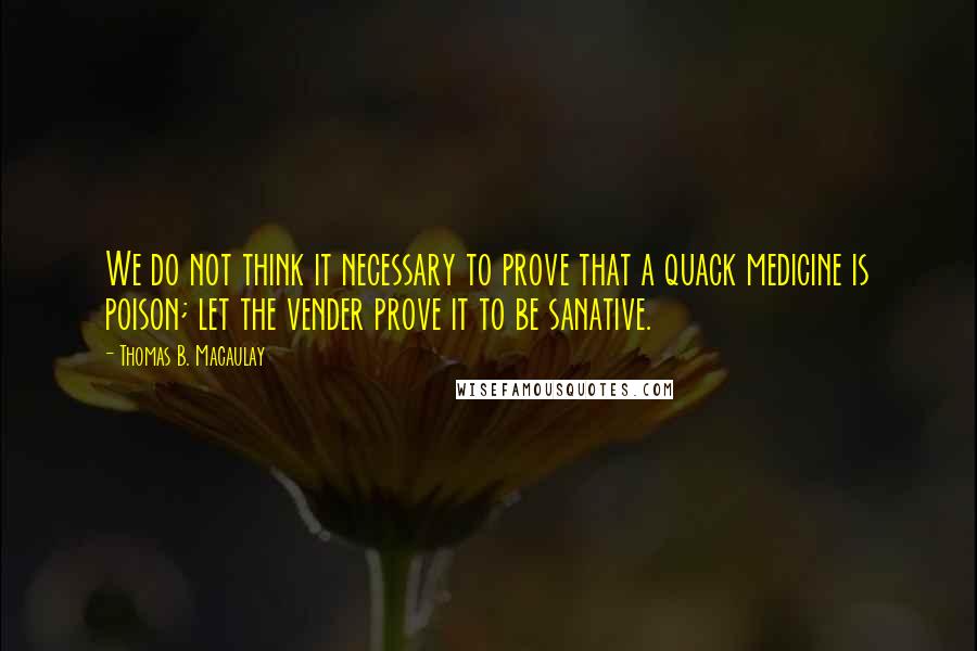 Thomas B. Macaulay Quotes: We do not think it necessary to prove that a quack medicine is poison; let the vender prove it to be sanative.