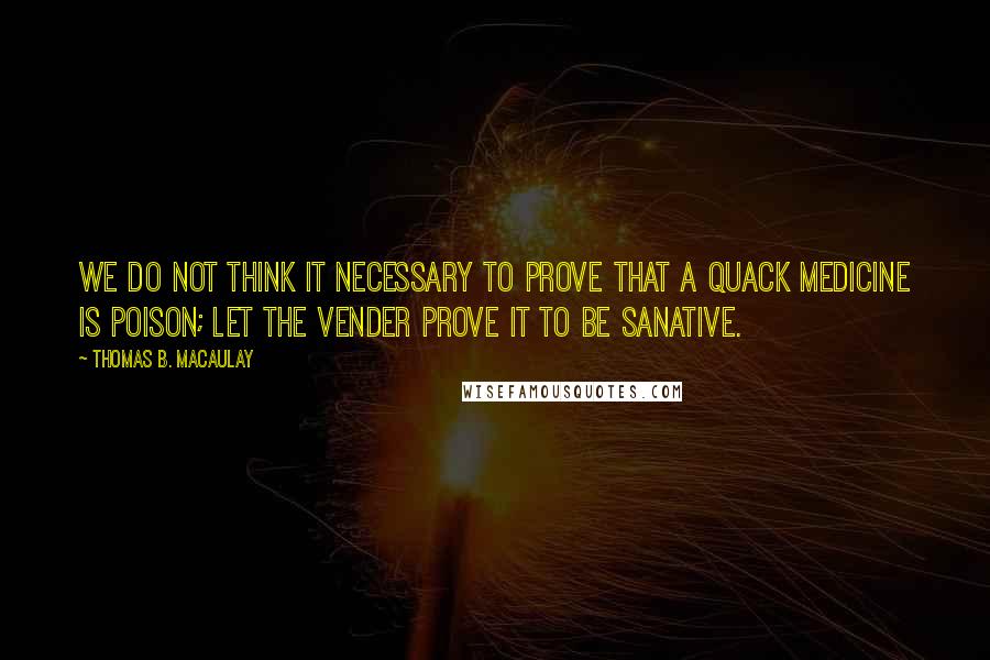 Thomas B. Macaulay Quotes: We do not think it necessary to prove that a quack medicine is poison; let the vender prove it to be sanative.