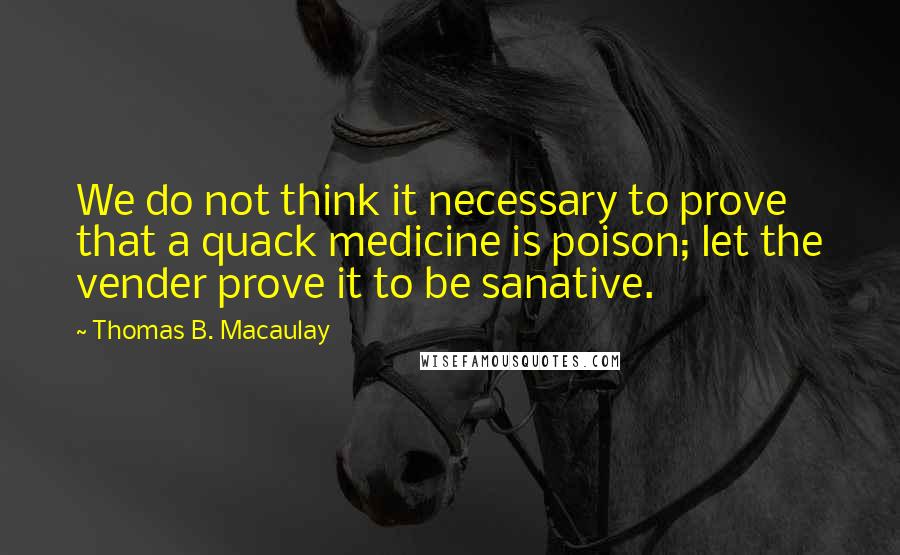 Thomas B. Macaulay Quotes: We do not think it necessary to prove that a quack medicine is poison; let the vender prove it to be sanative.