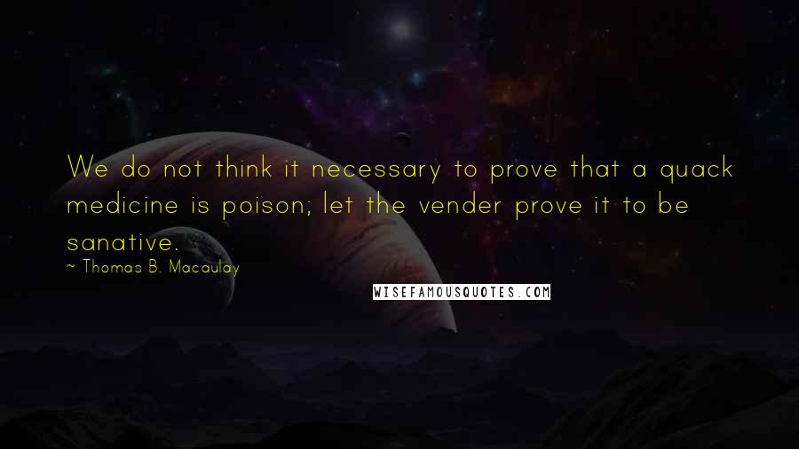 Thomas B. Macaulay Quotes: We do not think it necessary to prove that a quack medicine is poison; let the vender prove it to be sanative.