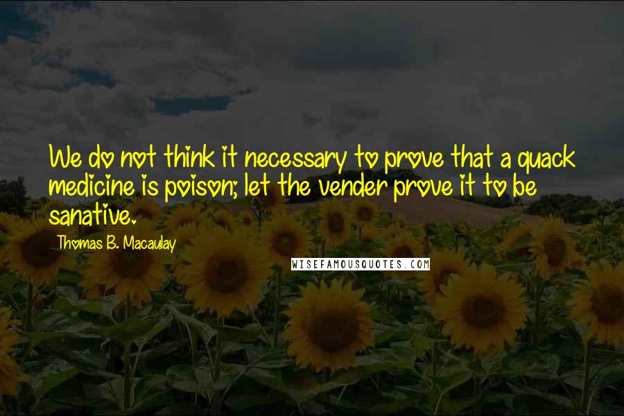 Thomas B. Macaulay Quotes: We do not think it necessary to prove that a quack medicine is poison; let the vender prove it to be sanative.