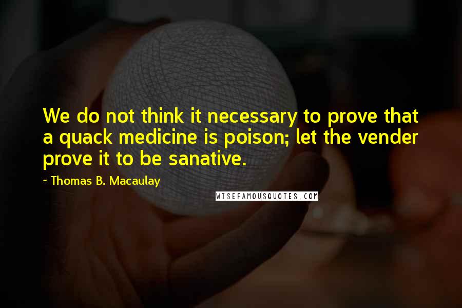 Thomas B. Macaulay Quotes: We do not think it necessary to prove that a quack medicine is poison; let the vender prove it to be sanative.