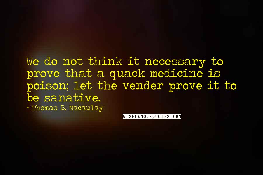 Thomas B. Macaulay Quotes: We do not think it necessary to prove that a quack medicine is poison; let the vender prove it to be sanative.