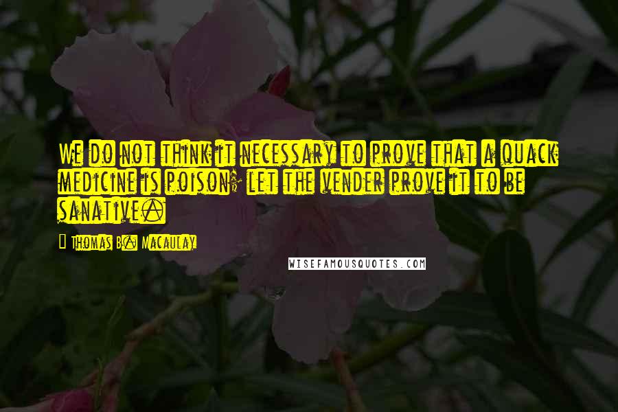 Thomas B. Macaulay Quotes: We do not think it necessary to prove that a quack medicine is poison; let the vender prove it to be sanative.
