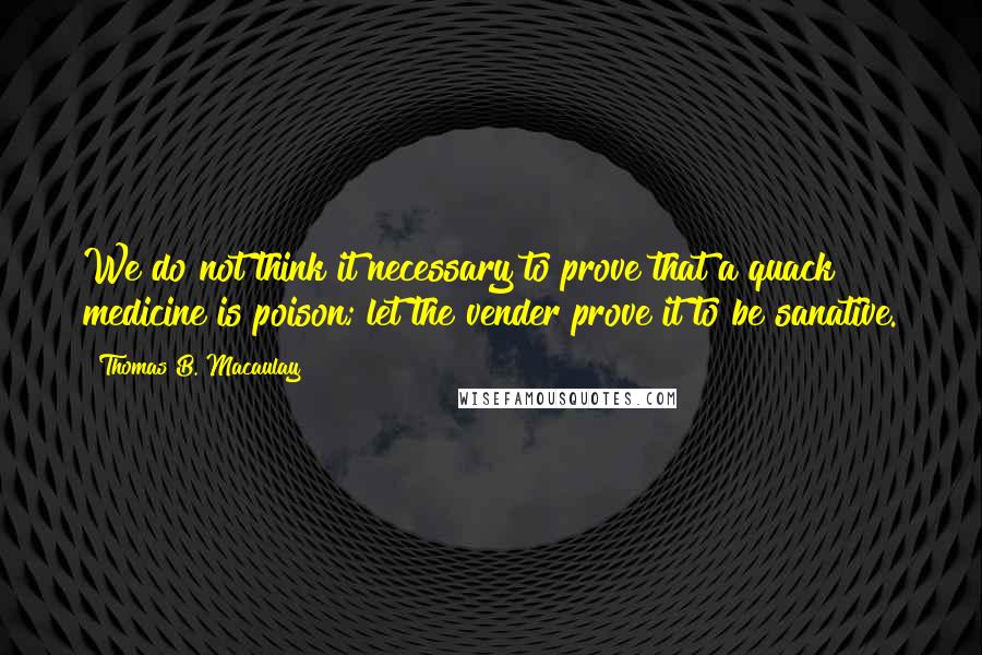 Thomas B. Macaulay Quotes: We do not think it necessary to prove that a quack medicine is poison; let the vender prove it to be sanative.