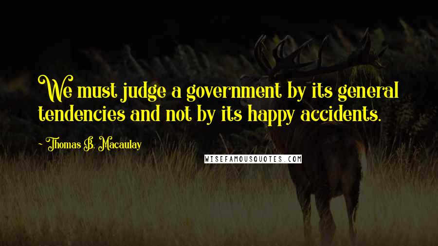 Thomas B. Macaulay Quotes: We must judge a government by its general tendencies and not by its happy accidents.