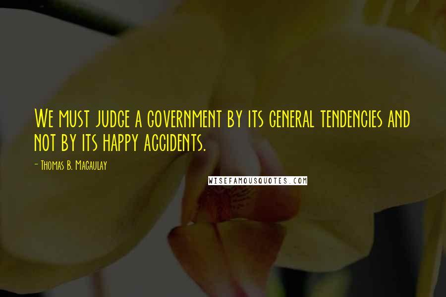 Thomas B. Macaulay Quotes: We must judge a government by its general tendencies and not by its happy accidents.