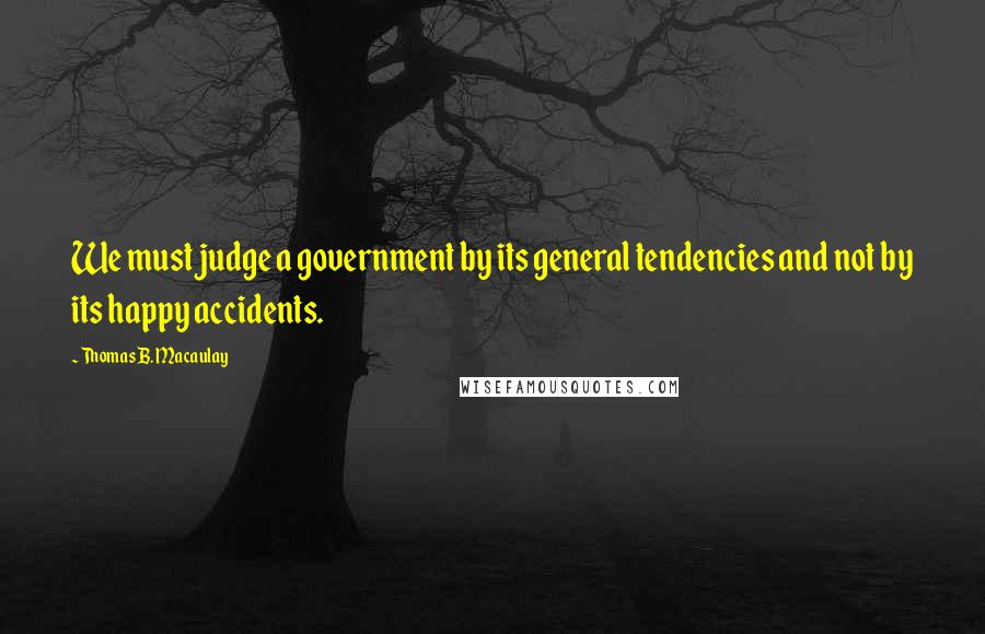 Thomas B. Macaulay Quotes: We must judge a government by its general tendencies and not by its happy accidents.