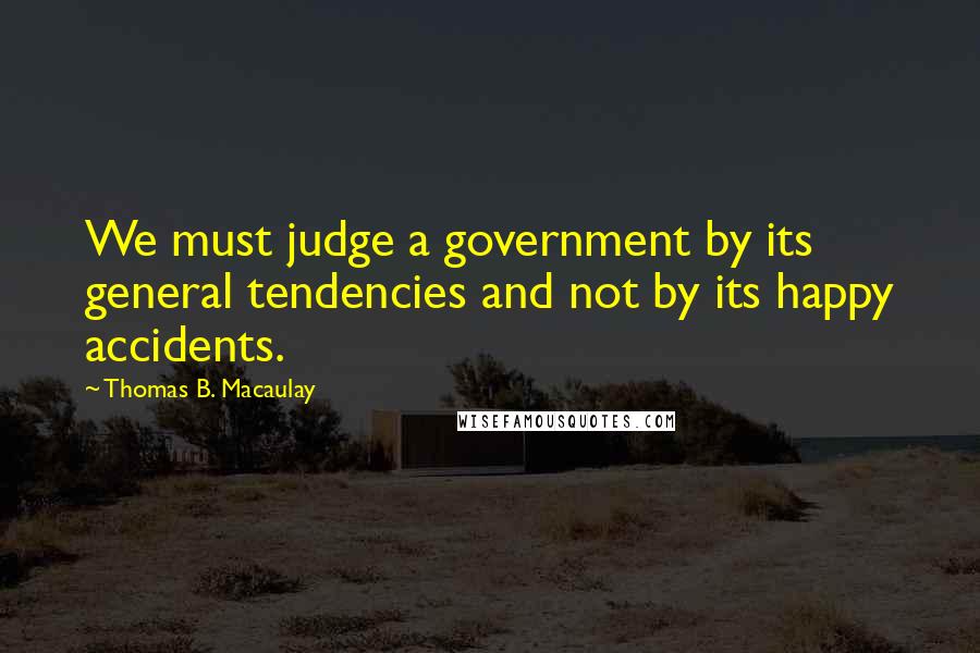 Thomas B. Macaulay Quotes: We must judge a government by its general tendencies and not by its happy accidents.