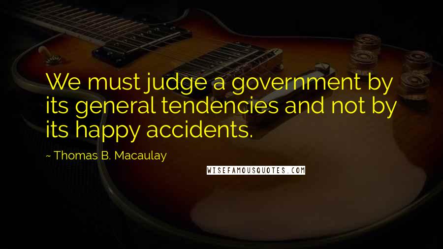 Thomas B. Macaulay Quotes: We must judge a government by its general tendencies and not by its happy accidents.