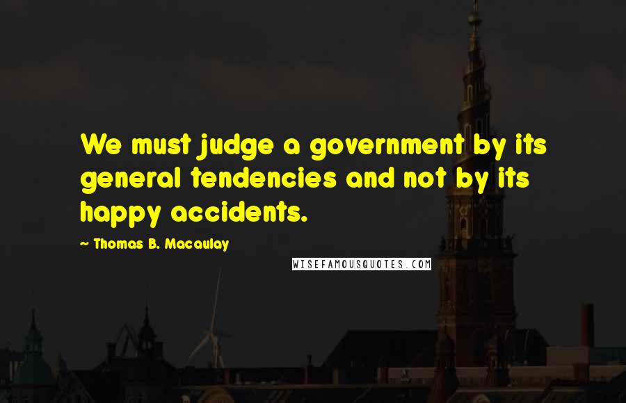 Thomas B. Macaulay Quotes: We must judge a government by its general tendencies and not by its happy accidents.