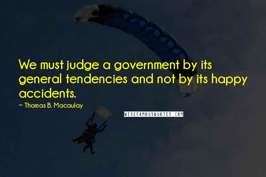 Thomas B. Macaulay Quotes: We must judge a government by its general tendencies and not by its happy accidents.