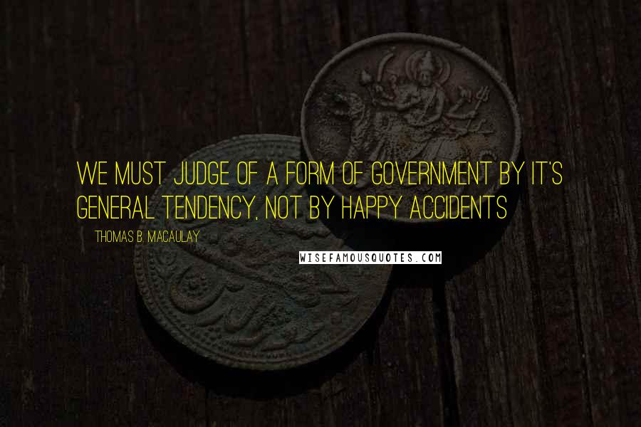 Thomas B. Macaulay Quotes: We must judge of a form of government by it's general tendency, not by happy accidents