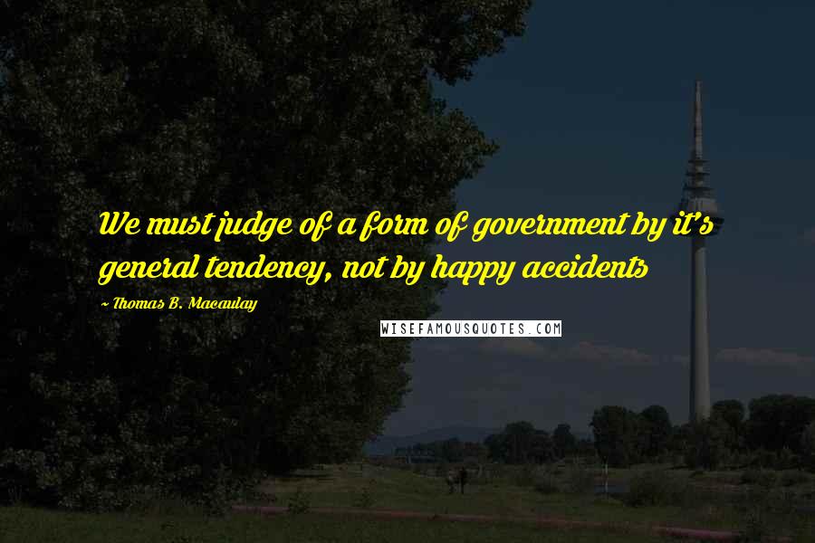 Thomas B. Macaulay Quotes: We must judge of a form of government by it's general tendency, not by happy accidents