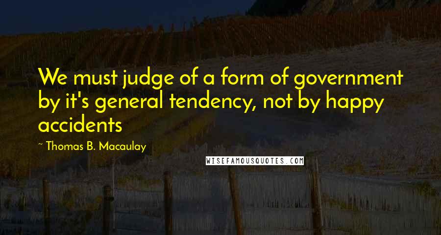 Thomas B. Macaulay Quotes: We must judge of a form of government by it's general tendency, not by happy accidents