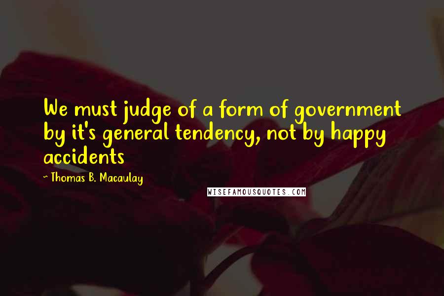 Thomas B. Macaulay Quotes: We must judge of a form of government by it's general tendency, not by happy accidents